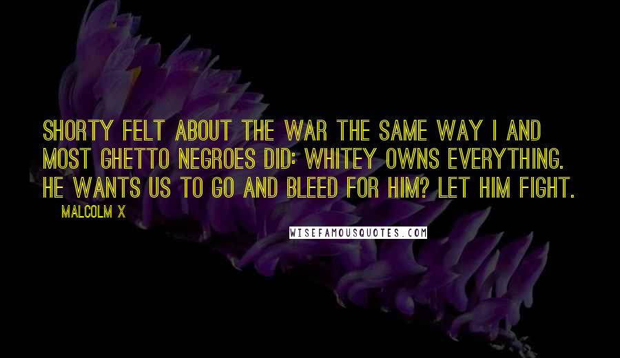 Malcolm X Quotes: Shorty felt about the war the same way I and most ghetto Negroes did: Whitey owns everything. He wants us to go and bleed for him? Let him fight.