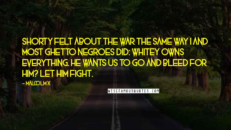 Malcolm X Quotes: Shorty felt about the war the same way I and most ghetto Negroes did: Whitey owns everything. He wants us to go and bleed for him? Let him fight.