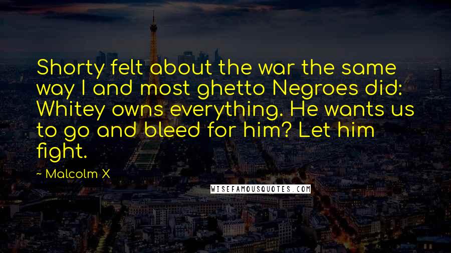 Malcolm X Quotes: Shorty felt about the war the same way I and most ghetto Negroes did: Whitey owns everything. He wants us to go and bleed for him? Let him fight.