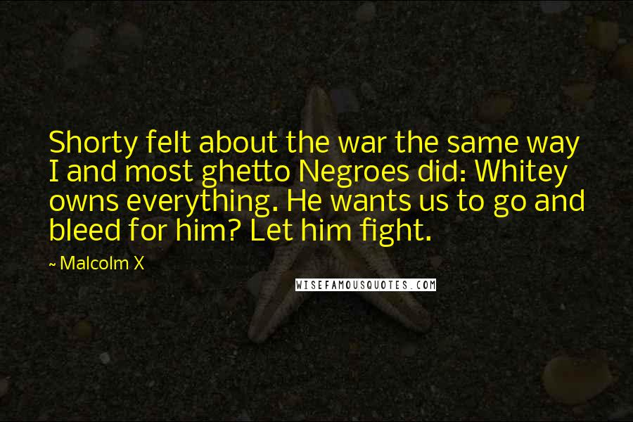 Malcolm X Quotes: Shorty felt about the war the same way I and most ghetto Negroes did: Whitey owns everything. He wants us to go and bleed for him? Let him fight.