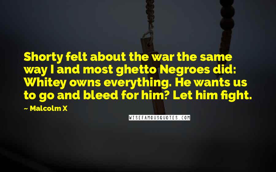 Malcolm X Quotes: Shorty felt about the war the same way I and most ghetto Negroes did: Whitey owns everything. He wants us to go and bleed for him? Let him fight.