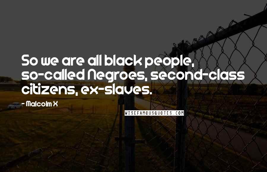 Malcolm X Quotes: So we are all black people, so-called Negroes, second-class citizens, ex-slaves.