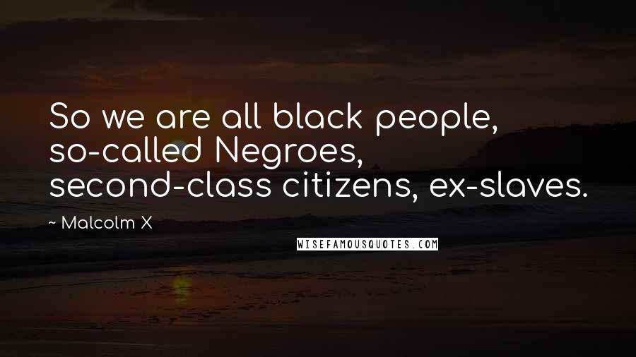 Malcolm X Quotes: So we are all black people, so-called Negroes, second-class citizens, ex-slaves.