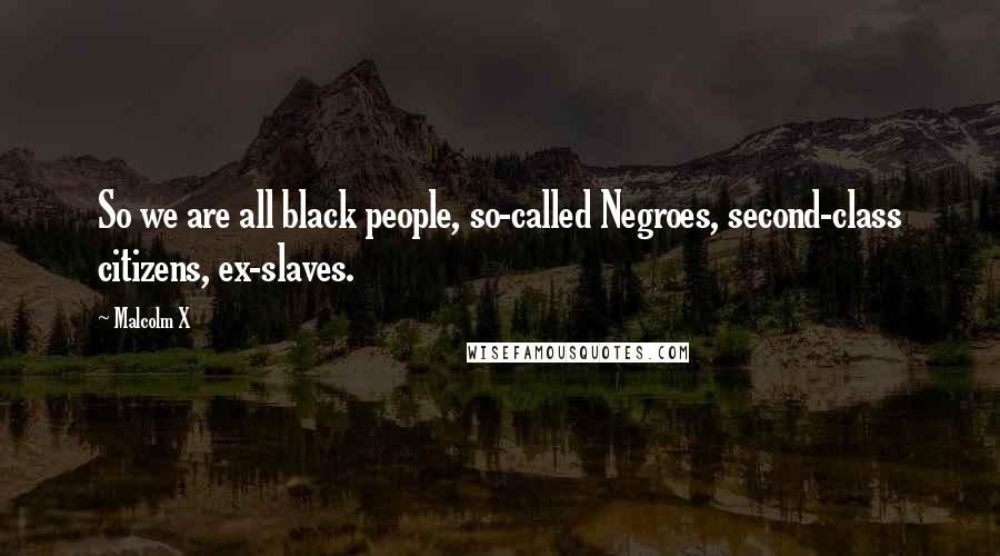 Malcolm X Quotes: So we are all black people, so-called Negroes, second-class citizens, ex-slaves.