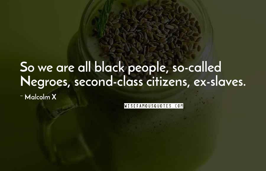 Malcolm X Quotes: So we are all black people, so-called Negroes, second-class citizens, ex-slaves.