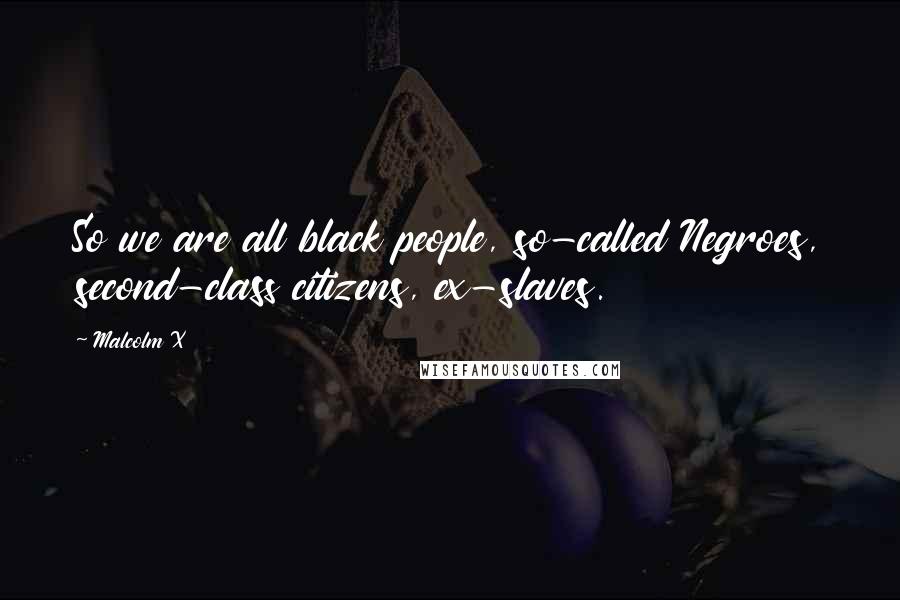 Malcolm X Quotes: So we are all black people, so-called Negroes, second-class citizens, ex-slaves.