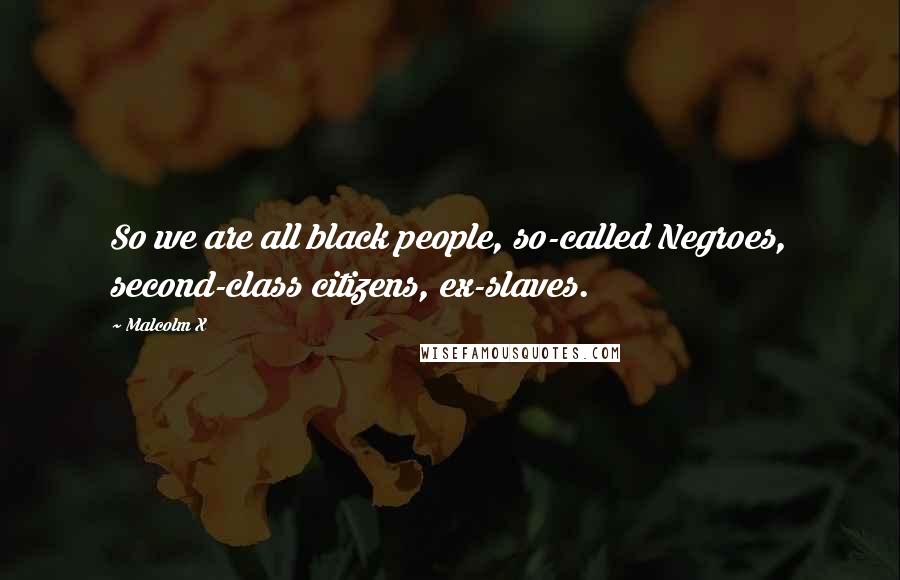 Malcolm X Quotes: So we are all black people, so-called Negroes, second-class citizens, ex-slaves.