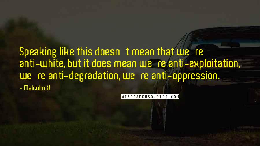 Malcolm X Quotes: Speaking like this doesn't mean that we're anti-white, but it does mean we're anti-exploitation, we're anti-degradation, we're anti-oppression.