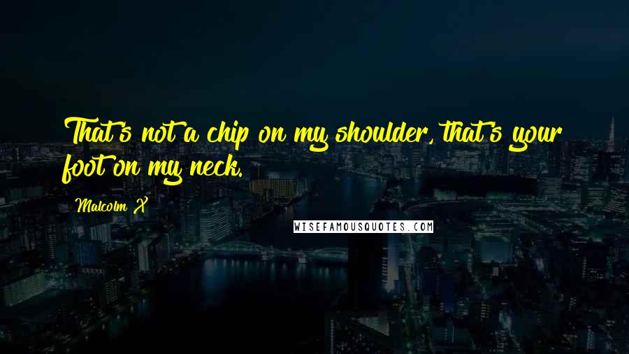 Malcolm X Quotes: That's not a chip on my shoulder, that's your foot on my neck.