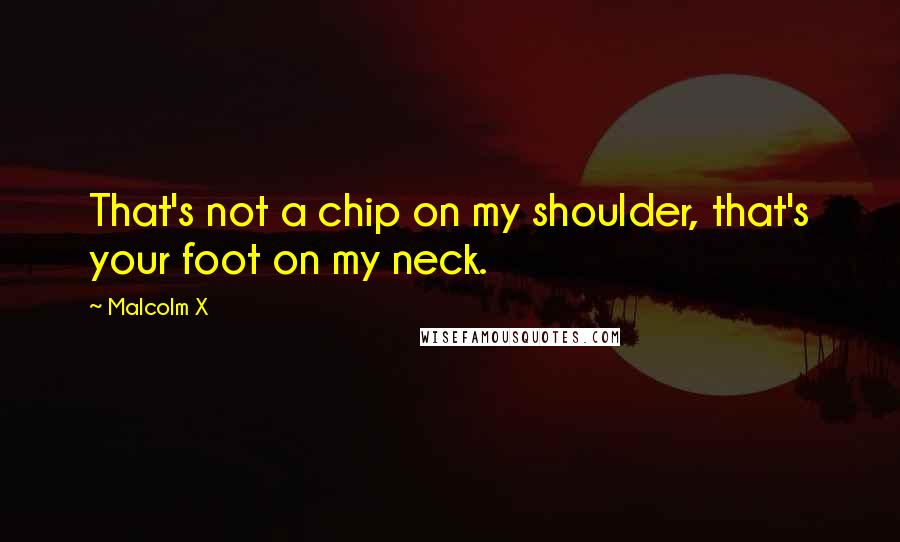 Malcolm X Quotes: That's not a chip on my shoulder, that's your foot on my neck.