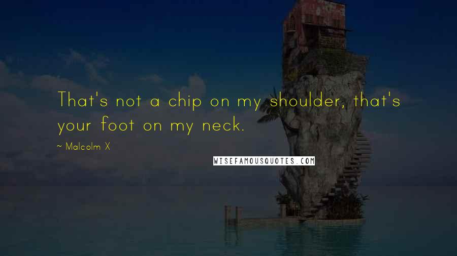 Malcolm X Quotes: That's not a chip on my shoulder, that's your foot on my neck.