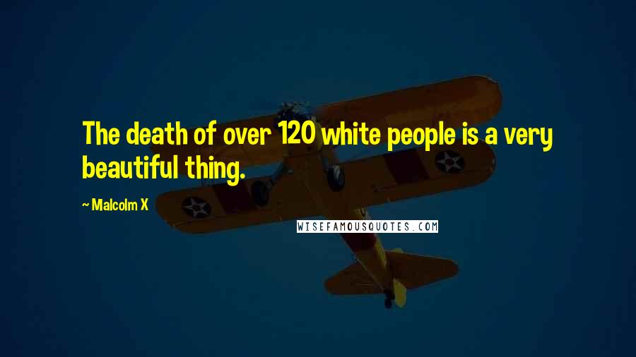 Malcolm X Quotes: The death of over 120 white people is a very beautiful thing.