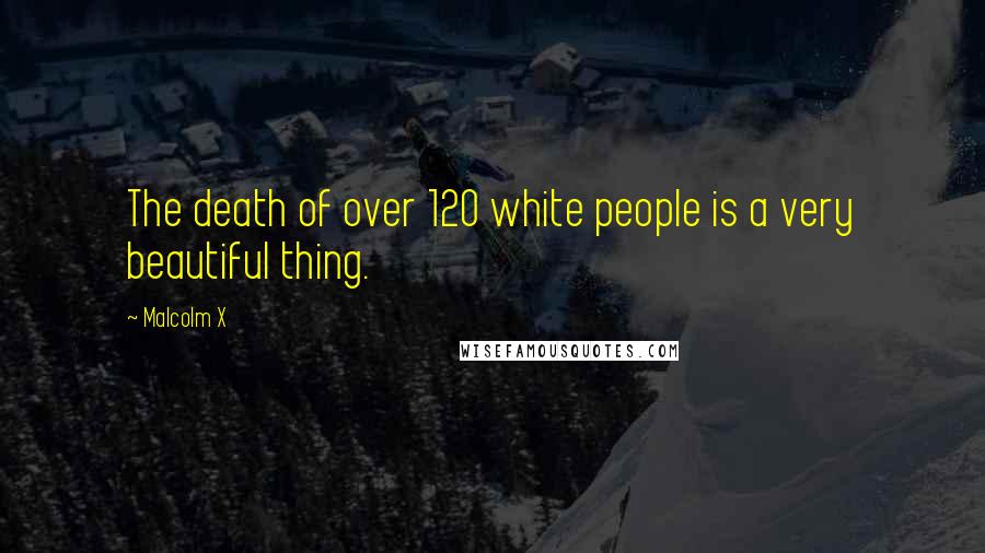 Malcolm X Quotes: The death of over 120 white people is a very beautiful thing.