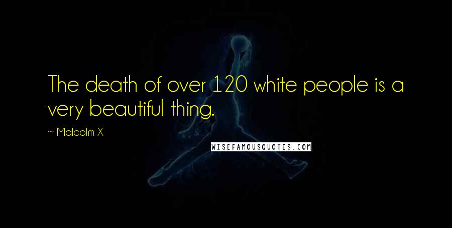 Malcolm X Quotes: The death of over 120 white people is a very beautiful thing.