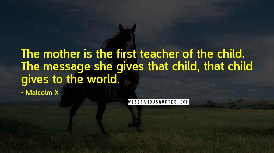 Malcolm X Quotes: The mother is the first teacher of the child. The message she gives that child, that child gives to the world.