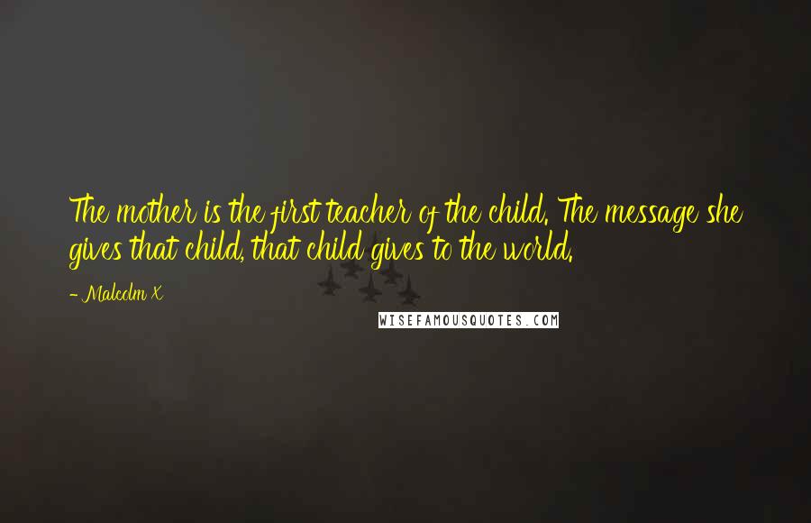 Malcolm X Quotes: The mother is the first teacher of the child. The message she gives that child, that child gives to the world.