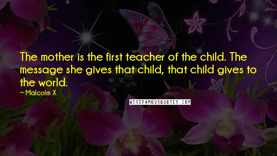 Malcolm X Quotes: The mother is the first teacher of the child. The message she gives that child, that child gives to the world.