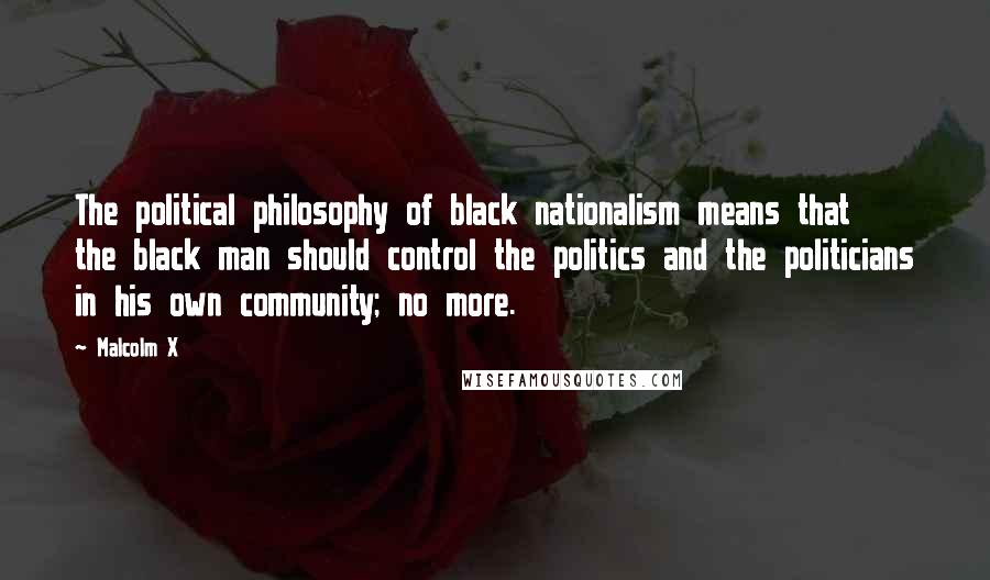 Malcolm X Quotes: The political philosophy of black nationalism means that the black man should control the politics and the politicians in his own community; no more.