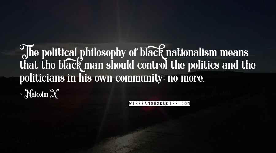 Malcolm X Quotes: The political philosophy of black nationalism means that the black man should control the politics and the politicians in his own community; no more.