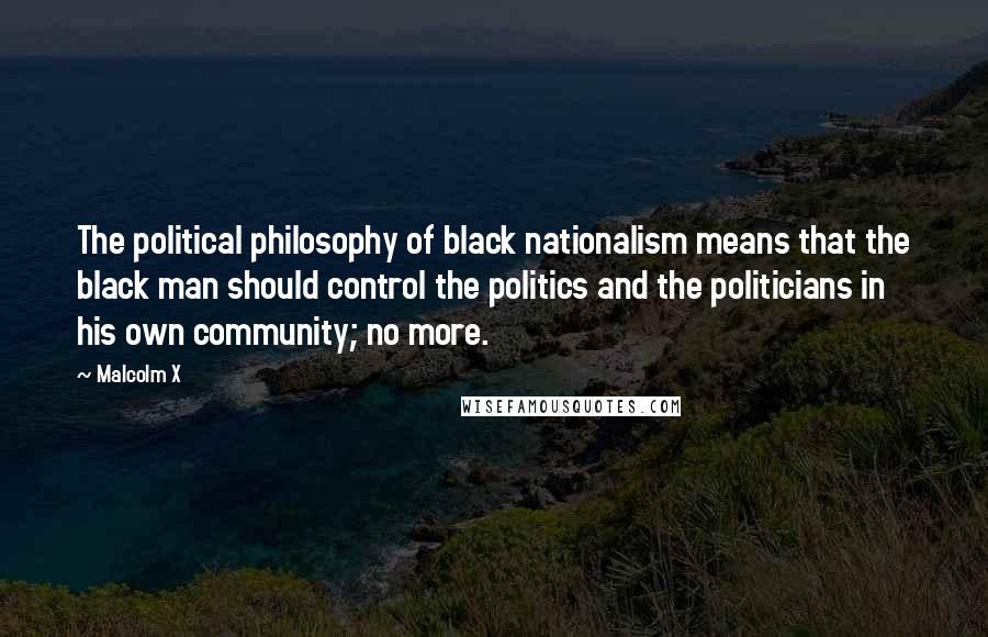 Malcolm X Quotes: The political philosophy of black nationalism means that the black man should control the politics and the politicians in his own community; no more.