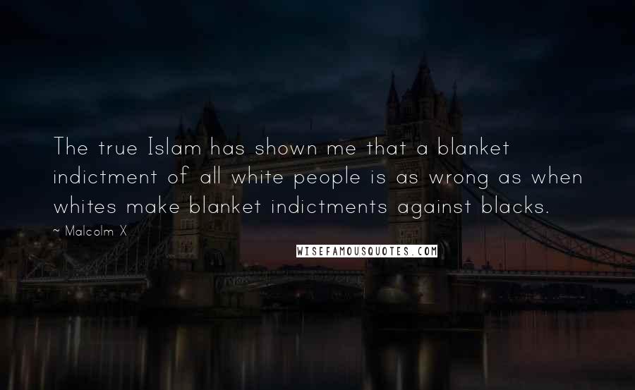 Malcolm X Quotes: The true Islam has shown me that a blanket indictment of all white people is as wrong as when whites make blanket indictments against blacks.