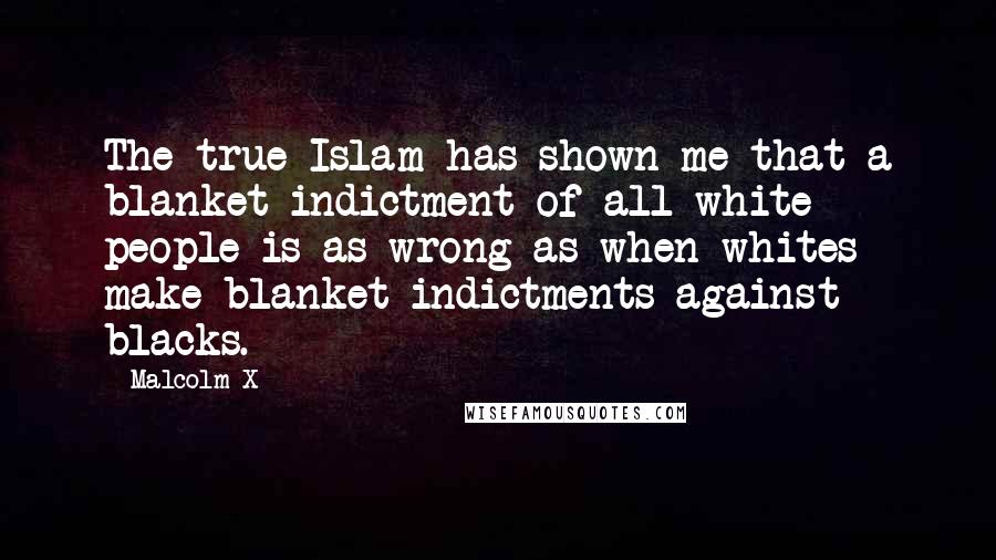 Malcolm X Quotes: The true Islam has shown me that a blanket indictment of all white people is as wrong as when whites make blanket indictments against blacks.