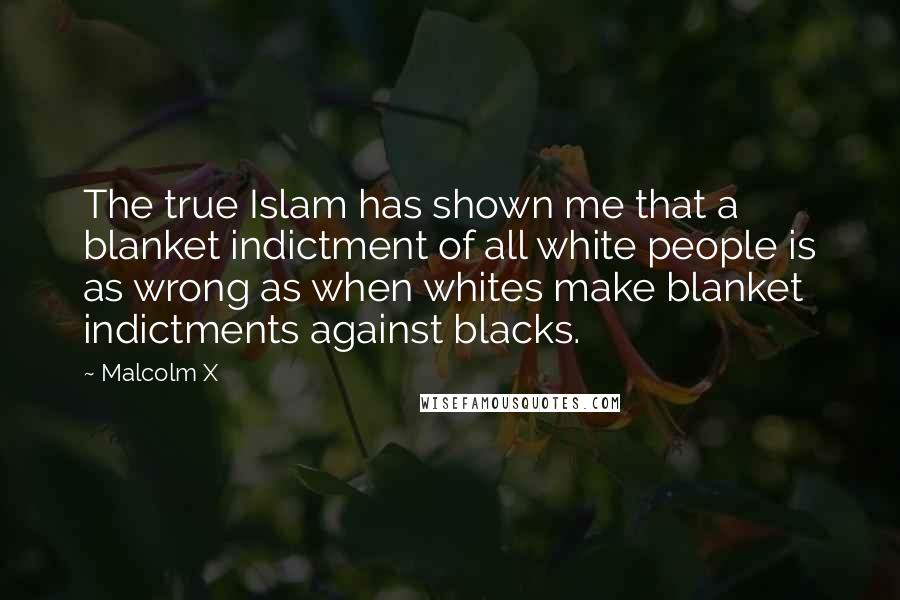 Malcolm X Quotes: The true Islam has shown me that a blanket indictment of all white people is as wrong as when whites make blanket indictments against blacks.