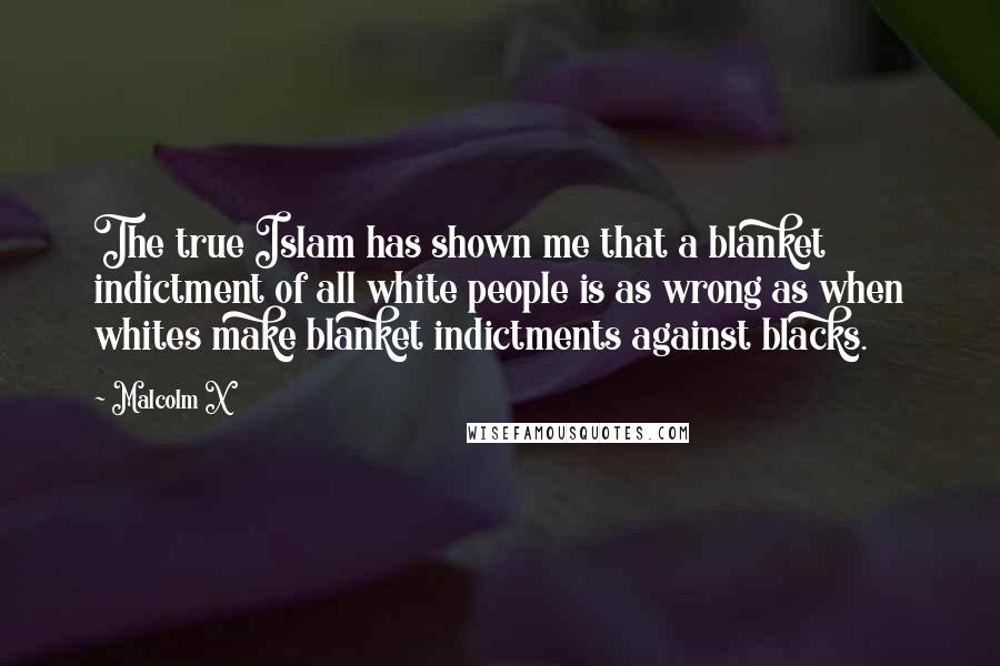 Malcolm X Quotes: The true Islam has shown me that a blanket indictment of all white people is as wrong as when whites make blanket indictments against blacks.