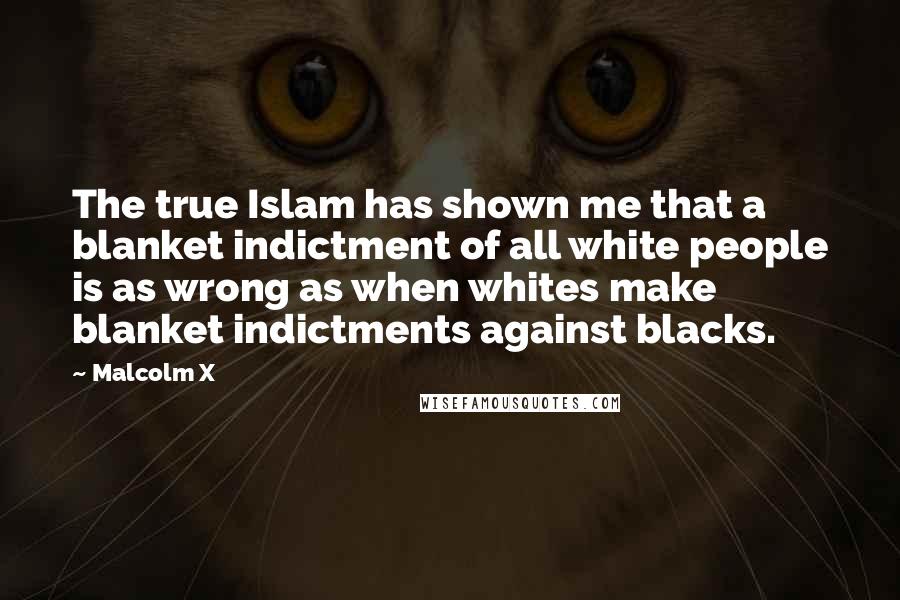 Malcolm X Quotes: The true Islam has shown me that a blanket indictment of all white people is as wrong as when whites make blanket indictments against blacks.