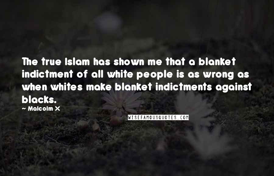 Malcolm X Quotes: The true Islam has shown me that a blanket indictment of all white people is as wrong as when whites make blanket indictments against blacks.