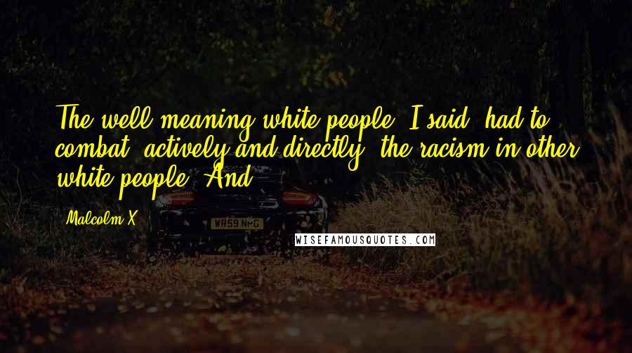 Malcolm X Quotes: The well-meaning white people, I said, had to combat, actively and directly, the racism in other white people. And
