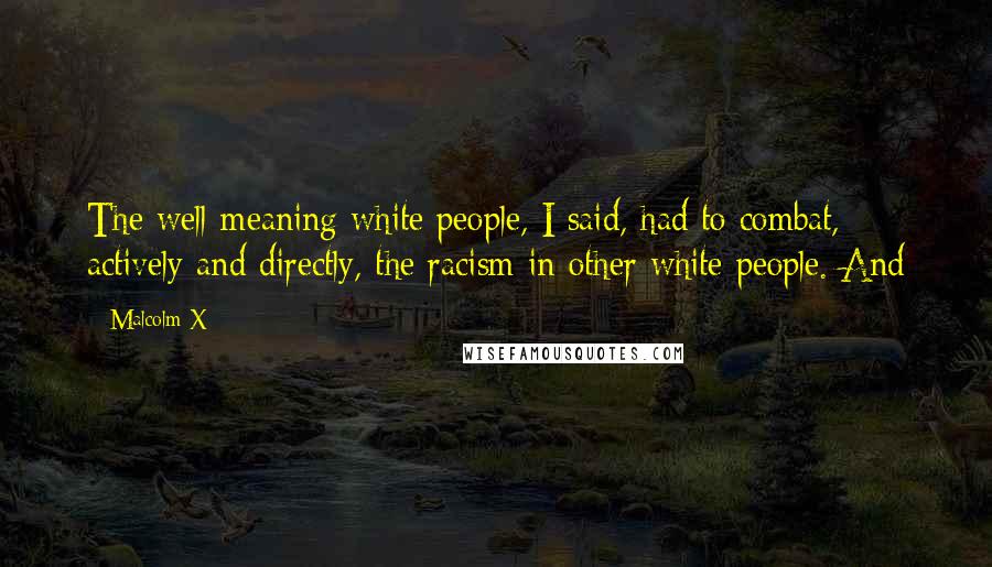 Malcolm X Quotes: The well-meaning white people, I said, had to combat, actively and directly, the racism in other white people. And