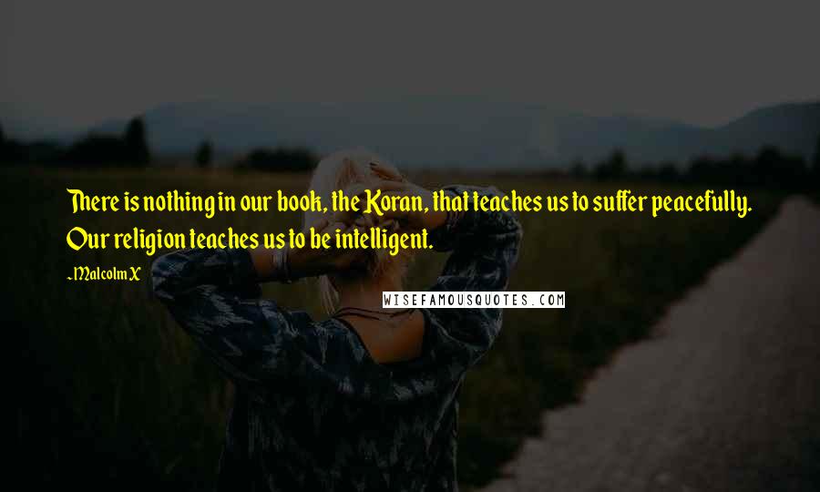 Malcolm X Quotes: There is nothing in our book, the Koran, that teaches us to suffer peacefully. Our religion teaches us to be intelligent.