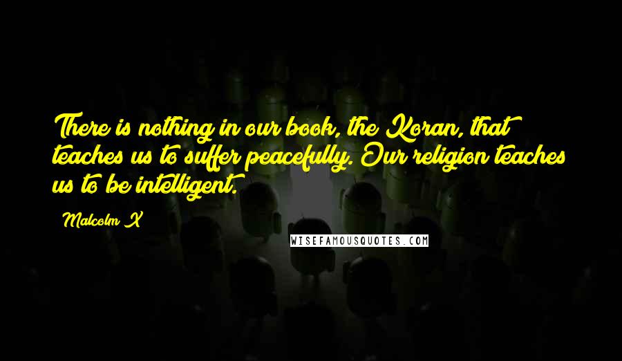 Malcolm X Quotes: There is nothing in our book, the Koran, that teaches us to suffer peacefully. Our religion teaches us to be intelligent.