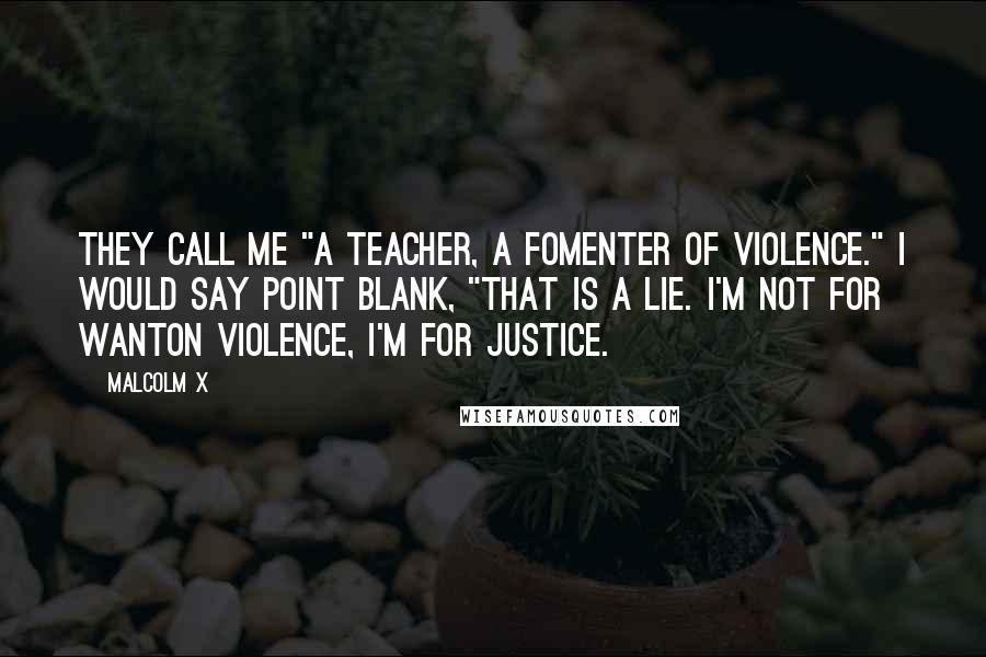 Malcolm X Quotes: They call me "a teacher, a fomenter of violence." I would say point blank, "That is a lie. I'm not for wanton violence, I'm for justice.