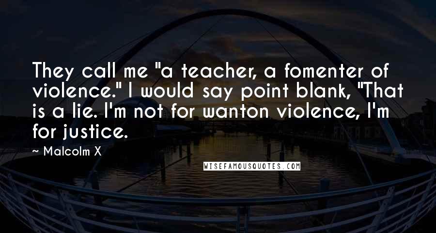 Malcolm X Quotes: They call me "a teacher, a fomenter of violence." I would say point blank, "That is a lie. I'm not for wanton violence, I'm for justice.