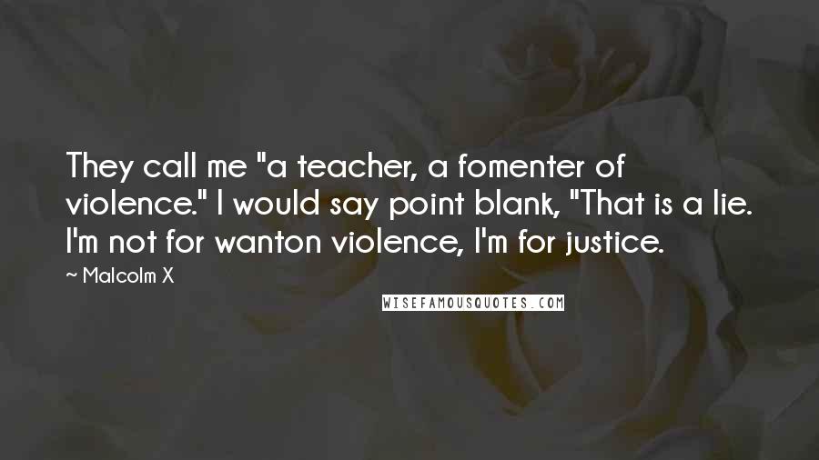 Malcolm X Quotes: They call me "a teacher, a fomenter of violence." I would say point blank, "That is a lie. I'm not for wanton violence, I'm for justice.