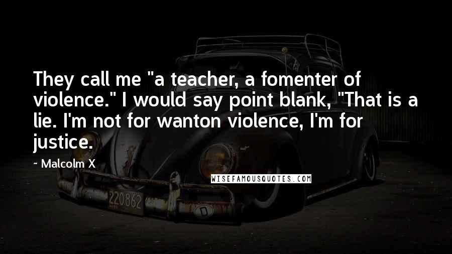 Malcolm X Quotes: They call me "a teacher, a fomenter of violence." I would say point blank, "That is a lie. I'm not for wanton violence, I'm for justice.