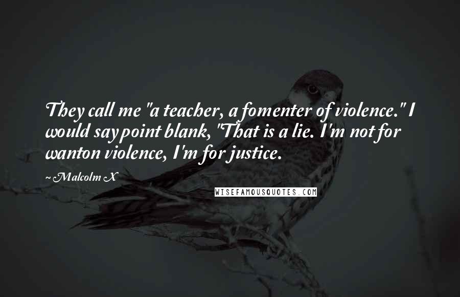 Malcolm X Quotes: They call me "a teacher, a fomenter of violence." I would say point blank, "That is a lie. I'm not for wanton violence, I'm for justice.