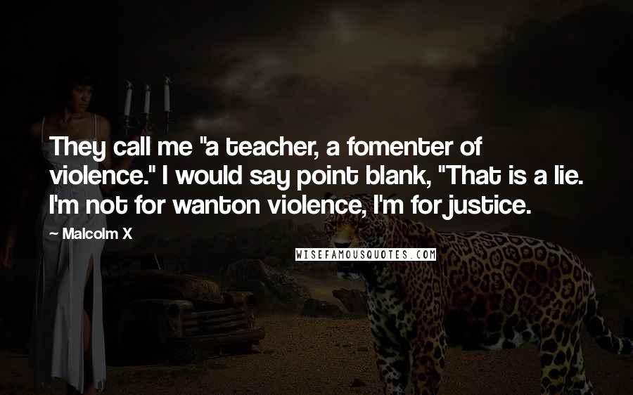 Malcolm X Quotes: They call me "a teacher, a fomenter of violence." I would say point blank, "That is a lie. I'm not for wanton violence, I'm for justice.