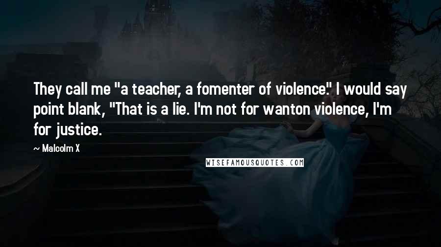 Malcolm X Quotes: They call me "a teacher, a fomenter of violence." I would say point blank, "That is a lie. I'm not for wanton violence, I'm for justice.