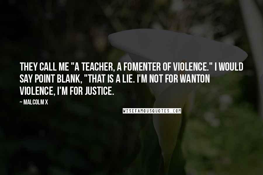 Malcolm X Quotes: They call me "a teacher, a fomenter of violence." I would say point blank, "That is a lie. I'm not for wanton violence, I'm for justice.