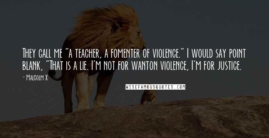 Malcolm X Quotes: They call me "a teacher, a fomenter of violence." I would say point blank, "That is a lie. I'm not for wanton violence, I'm for justice.
