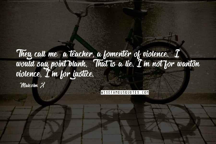 Malcolm X Quotes: They call me "a teacher, a fomenter of violence." I would say point blank, "That is a lie. I'm not for wanton violence, I'm for justice.