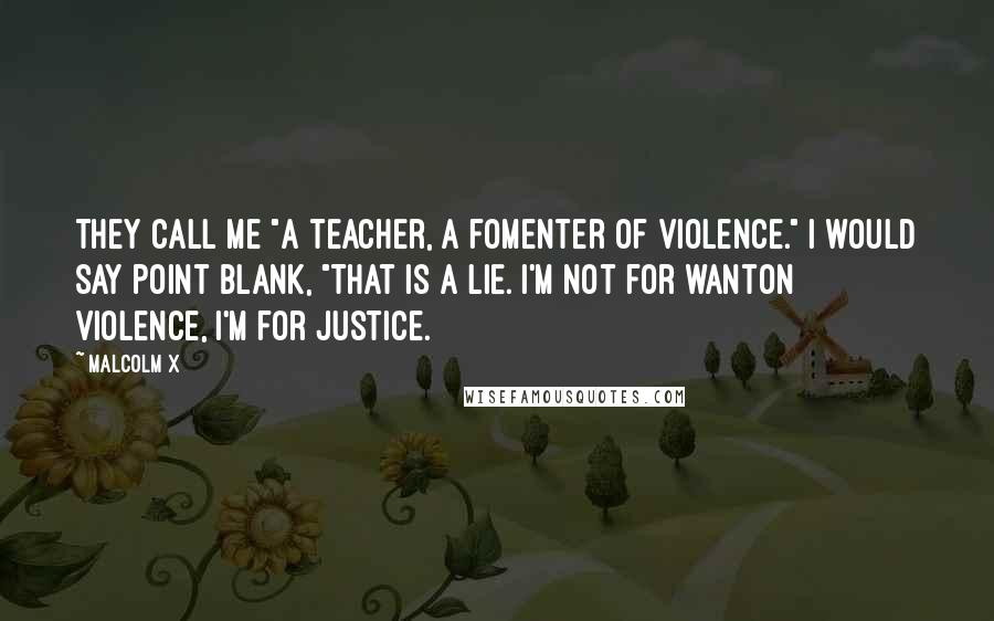 Malcolm X Quotes: They call me "a teacher, a fomenter of violence." I would say point blank, "That is a lie. I'm not for wanton violence, I'm for justice.