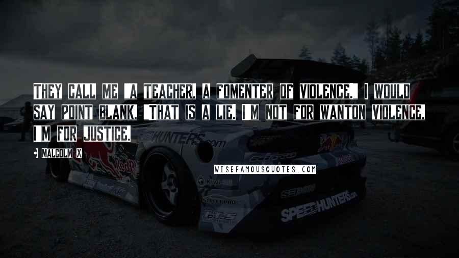 Malcolm X Quotes: They call me "a teacher, a fomenter of violence." I would say point blank, "That is a lie. I'm not for wanton violence, I'm for justice.