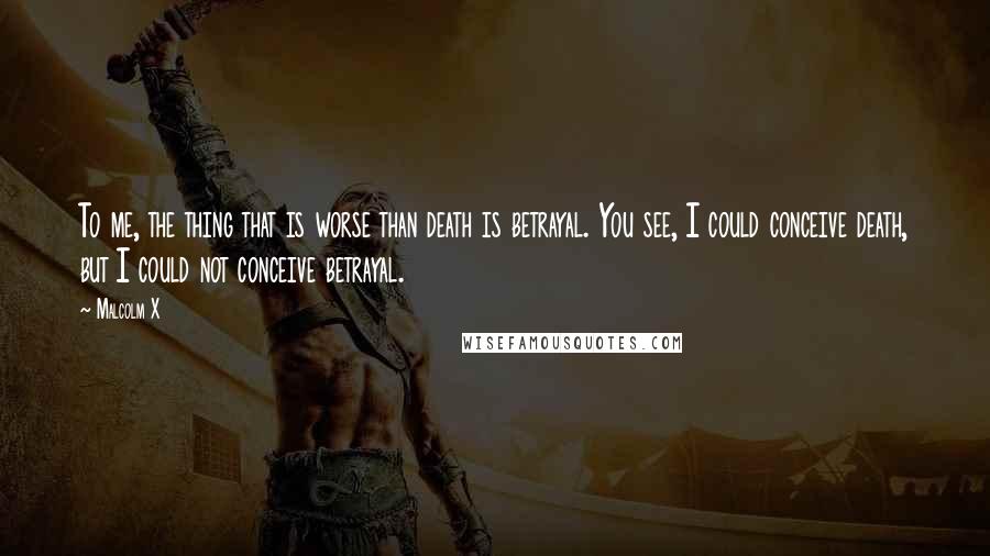 Malcolm X Quotes: To me, the thing that is worse than death is betrayal. You see, I could conceive death, but I could not conceive betrayal.