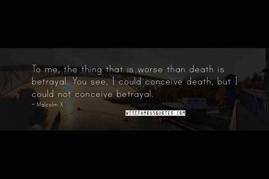 Malcolm X Quotes: To me, the thing that is worse than death is betrayal. You see, I could conceive death, but I could not conceive betrayal.