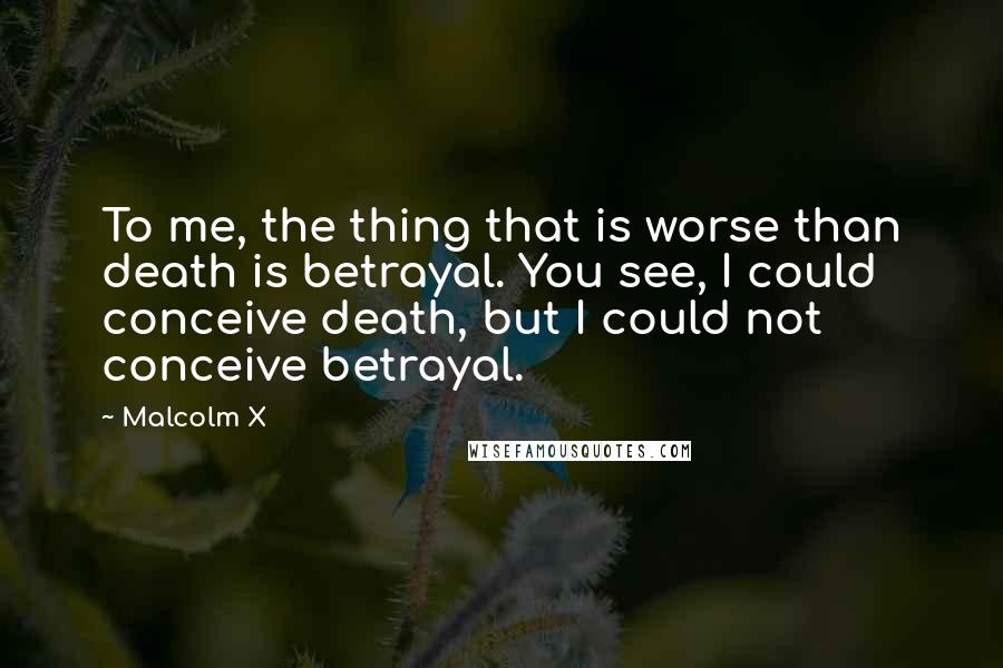 Malcolm X Quotes: To me, the thing that is worse than death is betrayal. You see, I could conceive death, but I could not conceive betrayal.