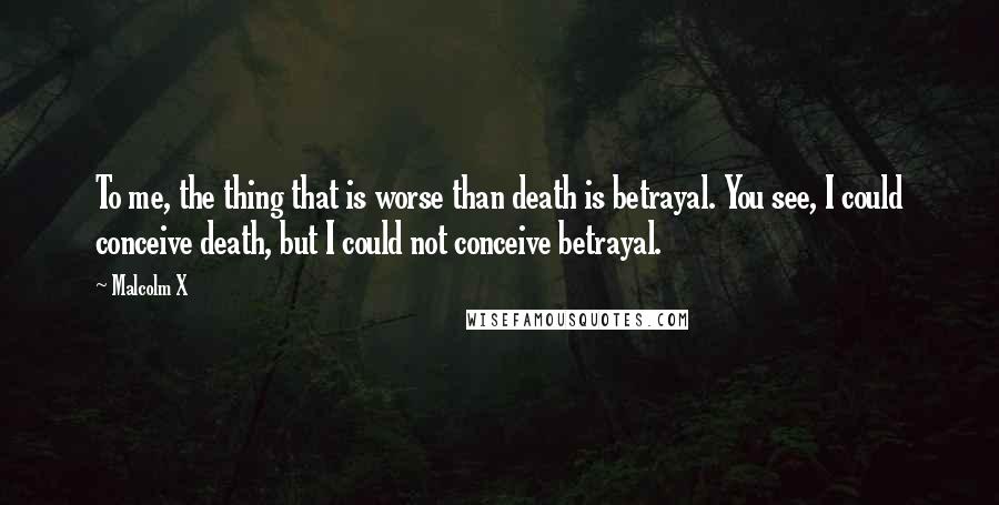 Malcolm X Quotes: To me, the thing that is worse than death is betrayal. You see, I could conceive death, but I could not conceive betrayal.